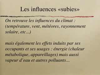 Les influences «subies»
On retrouve les influences du climat :
(température, vent, météores, rayonnement
solaire, etc...)
mais également les effets induits par ses
occupants et ses usages : énergie (chaleur
métabolique, appareillages) mais aussi
vapeur d’eau et autres polluants...
 