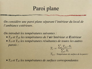 Paroi plane
On considère une paroi plane séparant l’intérieur du local de
l’ambiance extérieure.
On introduit les températures suivantes :
• TaI et TaE les températures de l’air Intérieur et Extérieur
• TrI et TrE les températures résultantes de toutes les autres
parois :
• TsI et TsE les températures de surface correspondantes
Tp,i : Température de surface de la paroi i
Tr =
P
i Tp,i ·Si
P
i Si
 