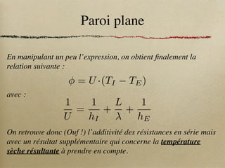 Paroi plane
En manipulant un peu l’expression, on obtient finalement la
relation suivante :
avec :
On retrouve donc (Ouf !) l’additivité des résistances en série mais
avec un résultat supplémentaire qui concerne la température
sèche résultante à prendre en compte.
1
U
=
1
hI
+
L
+
1
hE
= U ·(TI TE)
 