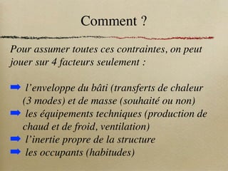 Comment ?
Pour assumer toutes ces contraintes, on peut
jouer sur 4 facteurs seulement :
➡ l’enveloppe du bâti (transferts de chaleur
(3 modes) et de masse (souhaité ou non)
➡ les équipements techniques (production de
chaud et de froid, ventilation)
➡ l’inertie propre de la structure
➡ les occupants (habitudes)
 
