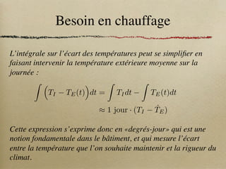 Besoin en chauffage
L’intégrale sur l’écart des températures peut se simplifier en
faisant intervenir la température extérieure moyenne sur la
journée :
Cette expression s’exprime donc en «degrés-jour» qui est une
notion fondamentale dans le bâtiment, et qui mesure l’écart
entre la température que l’on souhaite maintenir et la rigueur du
climat.
Z ⇣
TI TE(t)
⌘
dt =
Z
TIdt
Z
TE(t)dt
⇡ 1 jour · (TI T̂E)
 