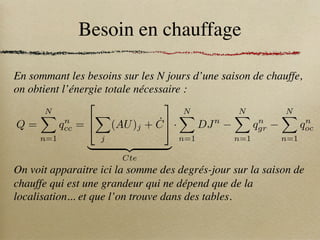 Besoin en chauffage
En sommant les besoins sur les N jours d’une saison de chauffe,
on obtient l’énergie totale nécessaire :
On voit apparaitre ici la somme des degrés-jour sur la saison de
chauffe qui est une grandeur qui ne dépend que de la
localisation... et que l’on trouve dans des tables.
Q =
N
X
n=1
qn
cc =
2
4
X
j
(AU)j + Ċ
3
5
| {z }
Cte
·
N
X
n=1
DJn
N
X
n=1
qn
gr
N
X
n=1
qn
oc
 