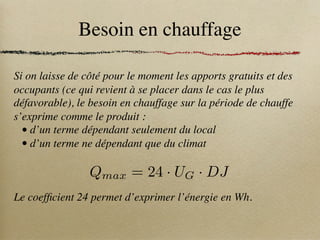 Besoin en chauffage
Si on laisse de côté pour le moment les apports gratuits et des
occupants (ce qui revient à se placer dans le cas le plus
défavorable), le besoin en chauffage sur la période de chauffe
s’exprime comme le produit :
• d’un terme dépendant seulement du local
• d’un terme ne dépendant que du climat
Le coefficient 24 permet d’exprimer l’énergie en Wh.
Qmax = 24 · UG · DJ
 