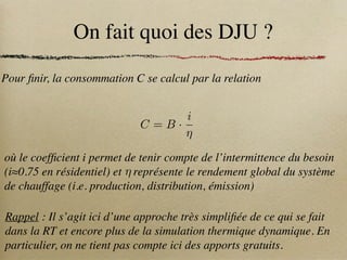 On fait quoi des DJU ?
Pour finir, la consommation C se calcul par la relation
C = B ·
i
⌘
où le coefficient i permet de tenir compte de l’intermittence du besoin
(i≈0.75 en résidentiel) et représente le rendement global du système
de chauffage (i.e. production, distribution, émission)
⌘
Rappel : Il s’agit ici d’une approche très simplifiée de ce qui se fait
dans la RT et encore plus de la simulation thermique dynamique. En
particulier, on ne tient pas compte ici des apports gratuits.
 