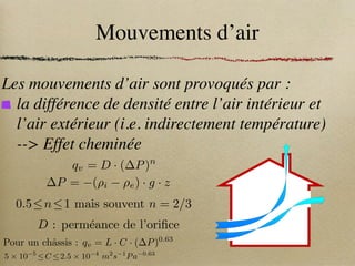 Mouvements d’air
Les mouvements d’air sont provoqués par :
la différence de densité entre l’air intérieur et
l’air extérieur (i.e. indirectement température)
--> Effet cheminée
qv = D · ( P)n
P = (⇢i ⇢e) · g · z
0.5n1 mais souvent n = 2/3
D : perméance de l’orifice
Pour un châssis : qv = L · C · ( P)0.63
5 ⇥ 10 5
C 2.5 ⇥ 10 4
m2
s 1
Pa 0.63
 