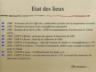 Etat des lieux
➡ 1896 : Arrhenius décrit l’effet des combustibles fossiles sur la température terrestre.
➡ 1967 : Première prévision d’un réchauffement planétaire
➡ 1992 : Sommet de la Terre à Rio : 2500 recommandations d’action pour le 21ème
siècle…
➡ 1995 : COP1 à Berlin : principe des quotas d’émissions de GES
➡ 1997 : COP3 à Kyoto : objectif de réduction de GES
➡ 2005 : COP11 à Copenhague : objectif commun de limiter le réchauffement à +2°C
➡ 2010 : COP16 à Cancun : Création d’institutions dédiées (par exemple le fond vert
pour le climat)
➡ 2014 : COP20 à Lima : 9 milliards pour les fonds vert
➡ 2015 : COP21 à Paris : accord universel sur le +2°C et recueil de promesses de
dons pour le fond vert…
On avance…
 
