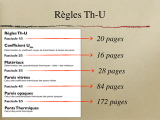 Règles Th-U
RèglesTh-U
Fascicule 1/5
Coefficient Ubât
Détermination du coefficient moyen de transmission à travers les parois
SOMMAIRE
Réglementation Thermique 2005
Règles Th-U - Fascicule 1 : Coefficient Ubât
- Sommaire I
Chapitre I : Introduction aux règles Th-U........................ 1
1.1 Objet.......................................................................... 1
1.2 Contenu..................................................................... 1
1.3 Références normatives.............................................. 1
1.4 Définitions, symboles et indices................................ 2
1.5 Conventions............................................................... 5
1.5.1 Température et humidité des matériaux.................... 5
1.5.2 Résistances superficielles......................................... 5
Chapitre II : Coefficient Ubât
............................................. 6
2.1 Définition.................................................................... 6
2.2 Conventions............................................................... 6
2.2.1 Dimensions................................................................ 6
2.2.2 Parois déperditives.................................................... 7
2.2.3 Ponts thermiques de liaisons .................................... 9
2.2.4 Maisons accolées...................................................... 9
2.3 Formule générale ...................................................... 9
2.3.1 Détermination du coefficient b ................................ 10
2.4 Rapport ................................................................... 12
Chapitre III : Aspects réglementaires ............................ 13
3.1 Coefficient Ubât-réf
...................................................... 13
3.1.1 Définition.................................................................. 13
3.1.2 Calcul ...................................................................... 13
3.2 Caractéristiques thermiques minimales.................. 16
3.2.1 Parois....................................................................... 16
3.2.2 Ponts thermiques de liaisons .................................. 17
3.2.3 Coefficient Ubât
......................................................... 17
RèglesTh-U
Fascicule 2/5
Matériaux
Détermination des caractéristiques thermiques « utiles » des matériaux
SOMMAIRE
Réglementation Thermique 2005
Règles Th-U - Fascicule 2 : Matériaux - Sommaire I
Chapitre I : Introduction.................................................... 1
1.1 Références normatives.............................................. 1
1.2 Termes et définitions, symboles et unités ................. 1
1.2.1 Valeur thermique utile................................................ 1
1.2.2 Symboles et unités .................................................... 2
1.3 Caractéristiques thermiques ..................................... 2
1.3.1 Cas général............................................................... 2
1.3.2 Cas des isolants thermiques manufacturés.............. 2
1.3.3 Produits réfléchissants opaques ............................... 2
1.3.4 Maçonneries.............................................................. 2
Chapitre II : Valeurs tabulées ........................................... 3
2.1 Pierres ...................................................................... 3
2.1.1 Roches plutoniques et métamorphiques ................. 3
2.1.2 Roches volcaniques................................................. 4
2.1.3 Pierres calcaires....................................................... 3
2.1.4 Grès.......................................................................... 3
2.1.5 Silex, meulières et ponces ....................................... 3
2.2 Bétons ...................................................................... 4
2.2.1 Bétons de granulats courants siliceux,
silico-calcaires et calcaires ...................................... 4
2.2.2 Bétons de granulats courants de laitiers
2.5.3 Panneaux de laine de bois........................................ 7
2.5.4 Liège......................................................................... 7
2.5.5 Paille comprimée...................................................... 7
2.6 Matériaux isolants manufacturés.............................. 8
2.6.1 Balsa......................................................................... 8
2.6.2 Laines minérales ...................................................... 8
2.6.3 Liège......................................................................... 8
2.6.4 Matières plastiques alvéolaires ................................ 9
2.6.5 Plaques à base de perlite expansée...................... 10
2.6.6 Plaques homogènes de verre cellulaire................. 10
2.6.7 Produits manufacturés à base
de fibres végétales.................................................. 10
2.6.8 Produits manufacturés à base
de fibres animales................................................... 10
2.7 Matières plastiques synthétiques
compactes, mastics et produits d’étanchéité. ....... 11
2.7.1 Matières synthétiques compactes
d’usage courant dans le bâtiment.......................... 11
2.7.2 Mastics pour joints, étanchéité
et coupure thermique............................................. 11
2.7.3 Produits d’étanchéité ............................................. 11
RèglesTh-U
Fascicule 4/5
Parois opaques
Calcul des caractéristiques thermiques des parois opaques
SOMMAIRE
Réglementation Thermique 2005
Règles Th-U - Fascicule 4 : Parois opaques - Sommaire I
Chapitre I : Introduction.................................................... 1
1.1 Références normatives ............................................ 1
1.2 Définitions, symboles et indices............................... 2
1.3 Conventions ............................................................. 3
3.3 Planchers à entrevous béton ou terre cuite (R) ..... 39
3.3.1 Planchers à entrevous en terre cuite ..................... 39
3.3.2 Planchers à entrevous en béton ........................... 40
3.4 Planchers à entrevous polystyrène (R) .................. 42
RèglesTh-U
Fascicule 5/5
PontsThermiques
Calcul des ponts thermiques
Réglementation Thermique 2005
Règles Th-U - Fascicule 5 : Ponts thermiques - Sommaire I
20 pages
16 pages
84 pages
172 pages
RèglesTh-U
Fascicule 3/5
Parois vitrées
Calcul des coefficients thermiques des parois vitrées
SOMMAIRE
Réglementation Thermique 2005
Règles Th-U - Fascicule 3 : Parois vitrées - Sommaire I
Chapitre I : Introduction.................................................... 1
1.1 Références normatives ............................................. 1
1.2 Définitions, symboles et indices ............................... 2
Chapitre II : Méthodes de calcul ...................................... 3
2.1 Principe..................................................................... 3
2.2 Calcul de la paroi vitrée ............................................ 3
2.2.1 Fenêtres, portes, et portes-fenêtres.......................... 3
2.2.2 Paroi vitrée avec fermetures et stores....................... 4
2.2.3 Coefficient moyen Ujour-nuit
.......................................... 5
2.2.4 Blocs-baies ............................................................... 6
2.2.5 Façades rideaux ....................................................... 6
2.2.6 Présentation des résultats......................................... 7
Chapitre III : Valeurs par défaut ..................................... 18
3.1 Coefficient Ug
des vitrages en partie courante,
en W/(m2
.K)............................................................. 18
3.1.1 Vitrages simples...................................................... 18
3.1.2 Vitrages doubles verticaux ..................................... 19
3.1.3 Vitrages doubles horizontaux ................................. 20
3.2 Coefficient ψ de la jonction élément
de remplissage - menuiserie, en W/(m.K) .............. 21
3.3 Coefficient Uw
des parois vitrées courantes ........... 21
3.3.1 Menuiserie métallique à rupture
de pont thermique .................................................. 22
3.3.2 Menuiserie en PVC.................................................. 23
3.3.3 Menuiserie en BOIS ................................................ 25
28 pages
 