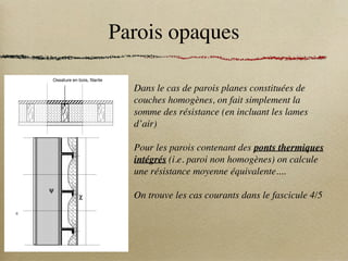 Parois opaques
Dans le cas de parois planes constituées de
couches homogènes, on fait simplement la
somme des résistance (en incluant les lames
d’air)
Pour les parois contenant des ponts thermiques
intégrés (i.e. paroi non homogènes) on calcule
une résistance moyenne équivalente....
On trouve les cas courants dans le fascicule 4/5
Réglementation Thermique 2005
14 Règles Th-U - Fascicule 4 : Parois opaques - Chapitre II : Méthodes de calcul
c - Murs légers à ossature bois ou métallique
UUBDIFQPODUVFMMF
0TTBUVSFNÊUBMMJRVFàMBOUF
3BJMNÊUBMMJRVFàMBOU
0TTBUVSFFOCPJT àMBOUF
Figure 10
Information Description
– Partie courante
– Ponts thermiques intégrés
– Couches d’isolants + lames d’air éventuelles + revêtements
– Ossatures filantes : ψ
– Pattes d’attache : χ
– Vis de fixation : χ
– Méthode de calcul 1
– Méthode de calcul 2(1)
(étapes 2.1 à 2.4)
1 - Calcul direct de Up
(modèle 3D + formule (16))
2.1 - Calcul de Uc
(formule (13))
2.2 - Calcul de Ψi
(modèle 2D ou valeurs par défaut)
2.3 - Calcul de χj
(modèle 3D)
2.4 - Calcul de Up
(formule (15))
– Recommandations − Les ponts thermiques intégrés situés de part et d’autre de l’isolant, sans pour autant en réduire l’épais-
seur totale, peuvent être négligés
− Ne pas omettre les éléments métalliques des modèles numériques
que 2005
arois opaques - Chapitre II : Méthodes de calcul 15
es et toitures double peau
V $PNQSFTTJPOEVEFVYJÍNFMJUEJTPMBOUDPNQSJNÊ
*TPMBOUàMBOUEFWBOUCBSEBHF
C
Y
6D
Y
C
 