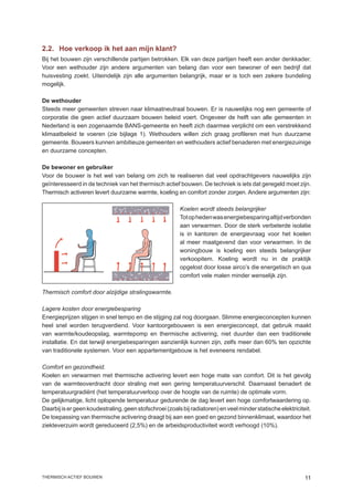 2.2.	 Hoe verkoop ik het aan mijn klant?
Bij het bouwen zijn verschillende partijen betrokken. Elk van deze partijen heeft een ander denkkader.
Voor een wethouder zijn andere argumenten van belang dan voor een bewoner of een bedrijf dat
huisvesting zoekt. Uiteindelijk zijn alle argumenten belangrijk, maar er is toch een zekere bundeling
mogelijk.

De wethouder
Steeds meer gemeenten streven naar klimaatneutraal bouwen. Er is nauwelijks nog een gemeente of
corporatie die geen actief duurzaam bouwen beleid voert. Ongeveer de helft van alle gemeenten in
Nederland is een zogenaamde BANS-gemeente en heeft zich daarmee verplicht om een verstrekkend
klimaatbeleid te voeren (zie bijlage 1). Wethouders willen zich graag profileren met hun duurzame
gemeente. Bouwers kunnen ambitieuze gemeenten en wethouders actief benaderen met energiezuinige
en duurzame concepten.

De bewoner en gebruiker
Voor de bouwer is het wel van belang om zich te realiseren dat veel opdrachtgevers nauwelijks zijn
geïnteresseerd in de techniek van het thermisch actief bouwen. De techniek is iets dat geregeld moet zijn.
Thermisch activeren levert duurzame warmte, koeling en comfort zonder zorgen. Andere argumenten zijn:

                                                         Koelen wordt steeds belangrijker
                                                         Tot op heden was energiebesparing altijd verbonden
                                                         aan verwarmen. Door de sterk verbeterde isolatie
                                                         is in kantoren de energievraag voor het koelen
                                                         al meer maatgevend dan voor verwarmen. In de
                                                         woningbouw is koeling een steeds belangrijker
                                                         verkoopitem. Koeling wordt nu in de praktijk
                                                         opgelost door losse airco’s die energetisch en qua
                                                         comfort vele malen minder wenselijk zijn.

Thermisch comfort door alzijdige stralingswarmte.

Lagere kosten door energiebesparing
Energieprijzen stijgen in snel tempo en die stijging zal nog doorgaan. Slimme energieconcepten kunnen
heel snel worden terugverdiend. Voor kantoorgebouwen is een energieconcept, dat gebruik maakt
van warmte/koudeopslag, warmtepomp en thermische activering, niet duurder dan een traditionele
installatie. En dat terwijl energiebesparingen aanzienlijk kunnen zijn, zelfs meer dan 60% ten opzichte
van traditionele systemen. Voor een appartementgebouw is het eveneens rendabel.

Comfort en gezondheid.
Koelen en verwarmen met thermische activering levert een hoge mate van comfort. Dit is het gevolg
van de warmteoverdracht door straling met een gering temperatuurverschil. Daarnaast benadert de
temperatuurgradiënt (het temperatuurverloop over de hoogte van de ruimte) de optimale vorm.
De gelijkmatige, licht oplopende temperatuur gedurende de dag levert een hoge comfortwaardering op.
Daarbij is er geen koudestraling, geen stofschroei (zoals bij radiatoren) en veel minder statische elektriciteit.
De toepassing van thermische activering draagt bij aan een goed en gezond binnenklimaat, waardoor het
ziekteverzuim wordt gereduceerd (2,5%) en de arbeidsproductiviteit wordt verhoogd (10%).




thermisch actief bouwen                                                                                       11
 