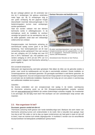 Bij een verlaagd plafond van 30 centimeter kan
                                                       Kantoor Hercuton met bedrijfsruimte
dus bij 5 verdiepingen het gebouw anderhalve
meter lager zijn. Bij 10 verdiepingen krijg je
een ‘gratis’ verdieping. Bij een gegeven hoogte
(bijvoorbeeld maximale bebouwingshoogte in het
bestemmingsplan) kunnen meer verdiepingen
worden gerealiseerd.
Vaak kan worden volstaan met een kleinere
technische ruimte in utiliteitsgebouwen. In de
woningbouw wordt de installatie bij voorkeur
vanwege het gewicht van de warmtepomp niet op
de zolder geplaatst, zodat daar een volwaardige
zolderruimte kan ontstaan.

Energieconcepten met thermische activering en
warmte/koude opslag scoren goed in de EPC
berekening. Voor kantoorgebouwen zal dit naar          Bi-valent warmtepompsysteem met open bron als
verwachting worden gehalveerd! Voor een woning         energievoorziening met een gasgestookte cv ketel
kan een verlaging van 0,8 (huidige eis) naar 0,6       als 2e energiebron. Thermische activering van de
                                                       vloeren (VBI Klimaatvloer).
(eis in 2011) “standaard” zijn, met potenties voor
verdere verlaging (in 2015 zal een EPC van 0,4         Gerealiseerd door Hercuton en Van Panhuis.
worden geëist; hetgeen met thermische activering
goed mogelijk is)

Een constante temperatuur
Gebouwen zijn tegenwoordig veel beter geïsoleerd. Niet alleen de dikte van de gebruikte isolatie is
groter, maar vooral de isolatiewaarde van het glas is aanmerkelijk verbeterd. Goede installatie- en
zonweringsystemen zijn standaard geworden. De gevraagde warmtelast is veel kleiner geworden; de
koellast is toegenomen. Dus een energieconcept met een traag systeem en een laag vermogen presteert
al snel beter dan de traditionele installaties. Daarbij kan het nodig zijn om voor pieken in warmtevraag
een additionele installatie toe te passen.

Subsidies
Op diverse onderdelen van een energieconcept met opslag in de bodem, warmtepomp
en thermische activering wordt via de EIA (Energie-InvesteringsAftrek) subsidie verstrekt
(zie ook www.senternovem.nl).Wellicht zijn andere (toekomstige) subsidies mogelijk. De investeerder
is de aanvrager, die dat tijdig moet doen! Het doorlopen van een subsidietraject vergt zomaar vele
maanden.




2.3.	 Hoe organiseer ik het?
Duurzaam, gewoon omdat het slim is!
Thermische activering heeft gewoon een harde bedrijfskundige kant. Bedrijven die werk maken van
thermische activering kunnen zich onderscheiden in de markt. Dat is natuurlijk mooi gezegd, maar
hoe doe je dat? We zullen er niet te diep op ingaan (ondernemers zijn heel goed in staat om dat zelf
te doen), maar we noemen toch enkele uitgangspunten. In hoofdstuk 3 worden voor de verschillende
bouwprocesfasen de belangrijkste praktijklessen geresumeerd.




14                                                                               thermisch actief bouwen
 