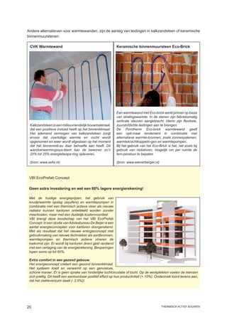 Andere alternatieven voor warmtewanden, zijn de aanleg van leidingen in kalkzandsteen of keramische
binnenmuurstenen.

 CVK Warmtewand                                              Keramische binnenmuursteen Eco-Brick




                                                             Een warmtewand met Eco-brick werkt primair op basis
                                                             van stralingswarmte. In de stenen zijn fabrieksmatig
                                                             verticale sleuven aangebracht. Hierin zijn flexibele,
 Kalkzandsteen is een milieuvriendelijk bouwmateriaal,       zuurstofdichte leidingen aan te brengen.
 dat een positieve invloed heeft op het binnenklimaat.       De Porotherm Eco-brick warmtewand geeft
 Het ademend vermogen van kalkzandsteen zorgt                een opti-maal rendement in combinatie met
 ervoor dat overtollige warmte en vocht wordt                alternatieve warmte-bronnen, zoals zonnesystemen,
 opgenomen en weer wordt afgestaan op het moment             warmtekrachtkoppelin-gen en warmtepompen.
 dat het binnenmili-eu daar behoefte aan heeft. Dit          Bij het gebruik van het Eco-Brick is het, net zoals bij
 wandverwarmingssys-teem kan de bewoner zo’n                 gebruik van radiatoren, mogelijk om per ruimte de
 20% tot 25% energiebespa-ring opleveren.                    tem-peratuur te bepalen.

 (bron: www.xella.nl)                                        (bron: www.wienerberger.nl)



 VBI EcoPrefab Concept

 Geen extra investering en wel een 60% lagere energierekening!

 Met de huidige energieprijzen, het gebruik van
 koude/warmte opslag (aquifers) en warmtepompen in
 combinatie met een thermisch actieve vloer als nieuwe
 radiator kunnen kantoren ontwikkeld worden zonder
 meerkosten, maar met een duidelijk kostenvoordeel.
 VBI brengt deze boodschap van het VBI EcoPrefab
 Concept. In een studie van Adviesbureau De Beijer is een
 aantal energieconcepten voor kantoren doorgerekend.
 Met als resultaat dat het nieuwe energieconcept met
 gebruikmaking van nieuwe technieken als aardbronnen,
 warmtepompen en thermisch actieve vloeren de
 toekomst zijn. Er wordt bij kantoren direct geld verdiend
 met een verlaging van de energierekening. Besparingen
 lopen soms op tot 60%.

 Extra comfort in een gezond gebouw.
 Het energieconcept creëert een gezond binnenklimaat.
 Het systeem koelt en verwarmt op een geruisloze,
 schone manier. Er is geen sprake van hinderlijke luchtcirculatie of tocht. Op de werkplekken voelen de mensen
 zich prettig. Dit heeft een aantoonbaar positief effect op hun productiviteit (+ 10%). Onderzoek toont tevens aan,
 dat het ziekteverzuim daalt (- 2,5%))




20                                                                                         thermisch actief bouwen
 