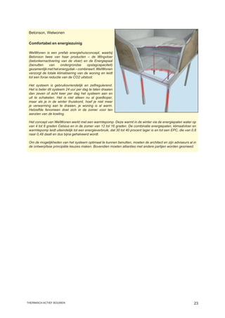 Betonson, Welwonen

 Comfortabel en energiezuinig

 WelWonen is een prefab energiehuisconcept, waarbij
 Betonson twee van haar producten – de Wingvloer
 (betonkernactivering van de vloer) en de Energiepaal
 (benutten     van     ondergrondse     opslagcapaciteit)
 gezamenlijk met het energydak – combineert. WelWonen
 verzorgt de totale klimatisering van de woning en leidt
 tot een forse reductie van de CO2 uitstoot.

 Het systeem is gebruiksvriendelijk en zelfregulerend.
 Het is beter dit systeem 24 uur per dag te laten draaien
 dan zeven of acht keer per dag het systeem aan en
 uit te schakelen. Het is niet alleen nu al goedkoper,
 maar als je in de winter thuiskomt, hoef je niet meer
 je verwarming aan te draaien, je woning is al warm.
 Hetzelfde fenomeen doet zich in de zomer voor ten
 aanzien van de koeling.

 Het concept van WelWonen werkt met een warmtepomp. Deze warmt in de winter via de energiepalen water op
 van 4 tot 8 graden Celsius en in de zomer van 12 tot 16 graden. De combinatie energiepalen, klimaatvloer en
 warmtepomp leidt uiteindelijk tot een energieverbruik, dat 30 tot 40 procent lager is en tot een EPC, die van 0,8
 naar 0,48 daalt en dus bijna gehalveerd wordt.

 Om de mogelijkheden van het systeem optimaal te kunnen benutten, moeten de architect en zijn adviseurs al in
 de ontwerpfase principiële keuzes maken. Bovendien moeten allianties met andere partijen worden gesmeed.




thermisch actief bouwen                                                                                         23
 