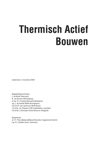 Thermisch Actief
                 Bouwen


Zoetermeer, 3 november 2008




Begeleidingscommissie
J. de Bonth (Hercuton)
B. van Buuren (Woningborg)
dr ing. P.J. Fraanje (Bouwend Nederland)
ing. J. de Goede (BAM Woningbouw)
drs A.H.P. van Laarhoven (BVR Bouw)
ir A.G.M. van Paassen (VBI Ontwikkeling, voorzitter)
ir B.G.M.J. Schreuder (Hurks Bouw en Vastgoed)



Rapporteurs
dr ir F. Pries (Balance&Result Deventer, Hogeschool Utrecht)
ing. P.J. Snelder (Inturi, Zevenaar)
 