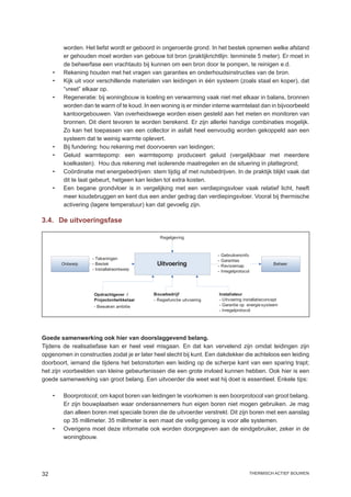 worden. Het liefst wordt er geboord in ongeroerde grond. In het bestek opnemen welke afstand
        er gehouden moet worden van gebouw tot bron (praktijkrichtlijn: tenminste 5 meter). Er moet in
        de beheerfase een vrachtauto bij kunnen om een bron door te pompen, te reinigen e.d.
     •	 Rekening houden met het vragen van garanties en onderhoudsinstructies van de bron.
     •	 Kijk uit voor verschillende materialen van leidingen in één systeem (zoals staal en koper), dat
        “vreet” elkaar op.
     •	 Regeneratie: bij woningbouw is koeling en verwarming vaak niet met elkaar in balans, bronnen
        worden dan te warm of te koud. In een woning is er minder interne warmtelast dan in bijvoorbeeld
        kantoorgebouwen. Van overheidswege worden eisen gesteld aan het meten en monitoren van
        bronnen. Dit dient tevoren te worden berekend. Er zijn allerlei handige combinaties mogelijk.
        Zo kan het toepassen van een collector in asfalt heel eenvoudig worden gekoppeld aan een
        systeem dat te weinig warmte oplevert.
     •	 Bij fundering: hou rekening met doorvoeren van leidingen;
     •	 Geluid warmtepomp: een warmtepomp produceert geluid (vergelijkbaar met meerdere
        koelkasten). Hou dus rekening met isolerende maatregelen en de situering in plattegrond;
     •	Coördinatie met energiebedrijven: stem tijdig af met nutsbedrijven. In de praktijk blijkt vaak dat
        dit te laat gebeurt, hetgeen kan leiden tot extra kosten.
     •	Een begane grondvloer is in vergelijking met een verdiepingsvloer vaak relatief licht, heeft
        meer koudebruggen en kent dus een ander gedrag dan verdiepingsvloer. Vooral bij thermische
        activering (lagere temperatuur) kan dat gevoelig zijn.

3.4.	 De uitvoeringsfase

                                               Regelgeving



                                                                        -   Gebruikersinfo
                     - Tekeningen                                       -   Garanties
          Ontwerp    - Bestek                 Uitvoering                -   Revisiemap                 Beheer
                     - Installatieontwerp                               -   Inregelprotocol




                     Opdrachtgever /        Bouwbedrijf                 Installateur
                     Projectontwikkelaar    - Regiefunctie uitvoering   - Uitvoering installatieconcept
                     - Bewaken ambitie                                  - Garantie op energie systeem
                                                                        - Inregelprotocol




Goede samenwerking ook hier van doorslaggevend belang.
Tijdens de realisatiefase kan er heel veel misgaan. En dat kan vervelend zijn omdat leidingen zijn
opgenomen in constructies zodat je er later heel slecht bij kunt. Een dakdekker die achteloos een leiding
doorboort, iemand die tijdens het betonstorten een leiding op de scherpe kant van een sparing trapt;
het zijn voorbeelden van kleine gebeurtenissen die een grote invloed kunnen hebben. Ook hier is een
goede samenwerking van groot belang. Een uitvoerder die weet wat hij doet is essentieel. Enkele tips:

     •	   Boorprotocol; om kapot boren van leidingen te voorkomen is een boorprotocol van groot belang.
          Er zijn bouwplaatsen waar onderaannemers hun eigen boren niet mogen gebruiken. Je mag
          dan alleen boren met speciale boren die de uitvoerder verstrekt. Dit zijn boren met een aanslag
          op 35 millimeter. 35 millimeter is een maat die veilig genoeg is voor alle systemen.
     •	   Overigens moet deze informatie ook worden doorgegeven aan de eindgebruiker, zeker in de
          woningbouw.




32                                                                                            thermisch actief bouwen
 