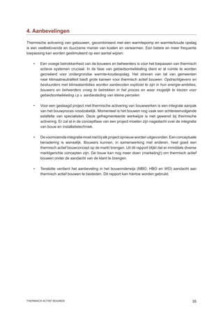 4. Aanbevelingen

Thermische activering van gebouwen, gecombineerd met een warmtepomp en warmte/koude opslag
is een veelbelovende en duurzame manier van koelen en verwarmen. Een betere en meer frequente
toepassing kan worden gestimuleerd op een aantal wijzen:

    •	Een vroege betrokkenheid van de bouwers en beheerders is voor het toepassen van thermisch
      actieve systemen cruciaal. In de fase van gebiedsontwikkeling dient er al ruimte te worden
      gecreëerd voor ondergrondse warmte-koudeopslag. Het streven van tal van gemeenten
      naar klimaatneutraliteit biedt grote kansen voor thermisch actief bouwen. Opdrachtgevers en
      bestuurders met klimaatambities worden aanbevolen expliciet te zijn in hun energie-ambities,
      bouwers en beheerders vroeg te betrekken in het proces en waar mogelijk te kiezen voor
      gebiedsontwikkeling i.p.v. aanbesteding van kleine percelen.

    •	   Voor een geslaagd project met thermische activering van bouwwerken is een integrale aanpak
         van het bouwproces noodzakelijk. Momenteel is het bouwen nog vaak een achtereenvolgende
         estafette van specialisten. Deze gefragmenteerde werkwijze is niet gewenst bij thermische
         activering. Er zal al in de conceptfase van een project moeten zijn nagedacht over de integratie
         van bouw en installatietechniek.

    •	   De voornoemde integratie moet niet bij elk project opnieuw worden uitgevonden. Een conceptuele
         benadering is wenselijk. Bouwers kunnen, in samenwerking met anderen, heel goed een
         thermisch actief bouwconcept op de markt brengen. Uit dit rapport blijkt dat er inmiddels diverse
         marktgerichte concepten zijn. De bouw kan nog meer doen (marketing!) om thermisch actief
         bouwen onder de aandacht van de klant te brengen.

    •	   Tenslotte verdient het aanbeveling in het bouwonderwijs (MBO, HBO en WO) aandacht aan
         thermisch actief bouwen te besteden. Dit rapport kan hiertoe worden gebruikt.




thermisch actief bouwen                                                                                35
 