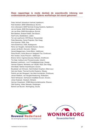 Deze rapportage is mede dankzij de waardevolle inbreng van
onderstaande personen tijdens workshops tot stand gekomen:


Peter Verhoef, Adviesburo Verhoef, Apeldoorn;
Rob Oostdam, BAM Utiliteitsbouw, Bunnik;
Arno Uiterweerd, BAM Techniek Energy Systems, Apeldoorn;
Jan de Goede, BAM Woningbouw, Bunnik;
Jan van Bree, BAM Woningbouw, Bunnik;
Bert Bekkers, Brabant Water, Den Bosch;
Aad Fuchs, Bubbledeck, Leiden;
Ton van Laarhoven, BVR Bouw, Roosendaal;
Peter Barendse, Ceres Projecten, Den Haag;
Arie Huisman, DWA, Ede;
Hans Buitenhuis, DWA, Bodegraven;
Rene van Heugten, Gemeente Duiven, Duiven;
Jeroen de Bonth, Hercuton, Vlijmen;
Gerard Baggermans, Hurks Beton, Veldhoven;
Petra Rovers, Hurks Bouw en Vastgoed /Tue, Eindhoven;
Ron Vonken, Hurks Precom+, Veldhoven;
Branco Schot, Ingenieursbureau Nelissen, Eindhoven;
Tim Zaal, Instituut voor Procesinnovatie, Utrecht;
Bastiaan Lankhoorn, J en P Installatietechniek, Zwaag;
Herman Eijdems; Ministerie van VROM, RGD, Den Haag;
Dirk Muller, Nathan Import/Export, Duiven;
Boudewijn van Grinsven, Saint-Gobain Ecophon, Etten-Leur;
Gert-Jan Koele, Thermal Comfort Systems, Wezep;
Patrick van den Boogaard, Van Aken Architecten, Eindhoven;
Jeroen Rietkerk, van Heugten/Haskoning, Rotterdam;
Henk Verhoeven, Verhoeven-installatie Drunen, Drunen;
Johan Koekoek, Visietech, Almkerk;
Herman Ouwerkerk, VOBN Betonmortelindustrie, Rhenen;
Olaf Oosting, Volker Wessels, Driebergen;
Barend van Buuren, Woningborg, Gouda.




thermisch actief bouwen                                      37
 