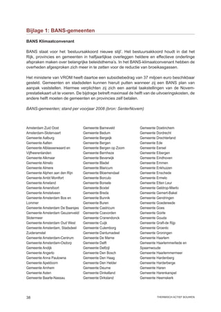Bijlage 1: BANS-gemeenten

BANS Klimaatconvenant

BANS staat voor het ‘bestuursakkoord nieuwe stijl’. Het bestuursakkoord houdt in dat het
Rijk, provincies en gemeenten in halfjaarlijkse overleggen heldere en effectieve onderlinge
afspraken maken over belangrijke beleidsthema’s. In het BANS-klimaatconvenant hebben de
overheden afgesproken zich meer in te zetten voor de reductie van broeikasgassen.

Het ministerie van VROM heeft daartoe een subsidiebedrag van 37 miljoen euro beschikbaar
gesteld. Gemeenten en stadsdelen kunnen hieruit putten wanneer zij een BANS plan van
aanpak vaststellen. Hiermee verplichten zij zich een aantal taakstellingen van de Novem-
prestatiekaart uit te voeren. De bijdrage betreft maximaal de helft van de uitvoeringskosten, de
andere helft moeten de gemeenten en provincies zelf betalen.

BANS-gemeenten; stand per voorjaar 2008 (bron: SenterNovem)



Amsterdam Zuid Oost              Gemeente Barneveld             Gemeente Doetinchem
Amsterdam-Slotervaart            Gemeente Bedum                 Gemeente Dordrecht
Gemeente Aalburg                 Gemeente Bergeijk              Gemeente Drechterland
Gemeente Aalten                  Gemeente Bergen                Gemeente Ede
Gemeente Alblasserwaard en       Gemeente Bergen op Zoom        Gemeente Eersel
Vijfheerenlanden                 Gemeente Bernheze              Gemeente Eibergen
Gemeente Alkmaar                 Gemeente Beverwijk             Gemeente Eindhoven
Gemeente Almelo                  Gemeente Bladel                Gemeente Emmen
Gemeente Almere                  Gemeente Blaricum              Gemeente Enkhuizen
Gemeente Alphen aan den Rijn     Gemeente Bloemendaal           Gemeente Enschede
Gemeente Ambt Montfort           Gemeente Borculo               Gemeente Ermelo
Gemeente Ameland                 Gemeente Borsele               Gemeente Etten Leur
Gemeente Amersfoort              Gemeente Boxtel                Gemeente Geldrop-Mierlo
Gemeente Amstelveen              Gemeente Breda                 Gemeente Gemert-Bakel
Gemeente Amsterdam Bos en        Gemeente Bunnik                Gemeente Gendringen
Lommer                           Gemeente Buren                 Gemeente Goedereede
Gemeente Amsterdam De Baarsjes   Gemeente Castricum             Gemeente Goes
Gemeente Amsterdam Geuzenveld/   Gemeente Coevorden             Gemeente Goirle
Slotermeer                       Gemeente Cranendonck           Gemeente Gouda
Gemeente Amsterdam Oud West      Gemeente Cuijk                 Gemeente Graft-de Rijp
Gemeente Amsterdam, Stadsdeel    Gemeente Culemborg             Gemeente Groenlo
Zuideramstel                     Gemeente Dantumadeel           Gemeente Groningen
Gemeente Amsterdam-Centrum       Gemeente De Marne              Gemeente Haarlem
Gemeente Amsterdam-Osdorp        Gemeente Delft                 Gemeente Haarlemmerliede en
Gemeente Andijk                  Gemeente Delfzijl              Spaarnwoude
Gemeente Angerlo                 Gemeente Den Bosch             Gemeente Haarlemmermeer
Gemeente Anna Paulowna           Gemeente Den Haag              Gemeente Hardenberg
Gemeente Apeldoorn               Gemeente Den Helder            Gemeente Harderberge
Gemeente Arnhem                  Gemeente Deurne                Gemeente Haren
Gemeente Asten                   Gemeente Dinkelland            Gemeente Harenkarspel
Gemeente Baarle-Nassau           Gemeente Dirksland             Gemeente Heemskerk




38                                                                        thermisch actief bouwen
 