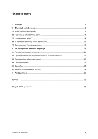 Inhoudsopgave


1.	 Inleiding..........................................................................................................................................7
             .

2.	 Thermisch actief bouwen..............................................................................................................8

2.1.	Wat is thermische activering............................................................................................................8

2.2.	Hoe verkoop ik het aan mijn klant?................................................................................................ 11

2.3.	Hoe organiseer ik het?...................................................................................................................14

2.4.	Is thermische activering overal toepasbaar?. ................................................................................16
                                                .

2.5.	Concepten met thermische activering............................................................................................18

3.	 Het bouwproces; lessen uit de praktijk.....................................................................................24
                                          .

3.1.	Planologie en locatieontwikkeling..................................................................................................24
                                      .

3.2.	Opstalontwikkeling en programma van eisen Schema aanpassen. ..............................................26
                                                               .

3.3.	De ontwerpfase schema aanpassen..............................................................................................28

3.4.	De uitvoeringsfase.........................................................................................................................32
                       .

3.5.	Beheerfase.....................................................................................................................................34

3.6.	Tenslotte: samenwerken is de crux!...............................................................................................34

4.	 Aanbevelingen. ............................................................................................................................35
                 .



Bronnen	           ..........................................................................................................................................36



Bijlage 1: BANS-gemeenten. ................................................................................................................38
                         .




thermisch actief bouwen                                                                                                                                      
 