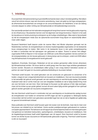 1.	 Inleiding

Duurzaamheid, klimaatverandering en grondstoffenschaarste staan volop in de belangstelling. Niet alleen
vanuit het schone streven naar een duurzame samenleving, maar ook gelet op de hoge energieprijzen,
de afnemende leverzekerheid van energie en de concurrentiepositie van Nederland, is het van belang
concrete stappen te zetten richting een klimaatneutrale en klimaatbestendige economie.

Een aanzienlijk aandeel van het nationale energiegebruik hangt direct samen met de gebouwde omgeving
en de infrastructuur. Bouwwerken kennen over het algemeen een lange levensduur. Daarom is het zaak
bij nieuwbouw en herstructurering te anticiperen op de huidige ontwikkelingen. Alles wijst er bijvoorbeeld
op dat de energieprijzen mede door de opkomende economieën hoog blijven en waarschijnlijk alleen
maar zullen stijgen.

Bouwend Nederland heeft daarom onder de noemer Meer met Minder afspraken gemaakt met de
Nederlandse overheid, de energiebedrijven en diverse maatschappelijke organisaties om de bestaande
bouw energiezuiniger te maken. Met name in de bestaande bouw is een grote energiebesparing
te halen in combinatie met het opknappen van gebouwen en wijken. Tevens is samen met collega-
organisaties NVB en Neprom in het voorjaar van 2008 een Lente Akkoord gesloten met de overheid om
de energieprestaties van de nieuwe gebouwen in stevig tempo aan te scherpen, zodat rond 2020 alleen
nog klimaatneutraal of energieleverend wordt gebouwd!

Apeldoorn, Enschede, Groningen, Rotterdam en tal van andere gemeenten willen binnen afzienbare
tijd klimaatneutraal worden. De bouw denkt en werkt graag mee hoe deze hoge ambities gerealiseerd
kunnen worden. Bouwers en ontwikkelaars willen graag in een vroeg stadium betrokken worden en
partner zijn waar het gaat om duurzame gebiedsontwikkeling en duurzaam beheer.

Thermisch actief bouwen, het actief gebruiken van de constructie om gebouwen te verwarmen of te
koelen, vraagt om een vroege betrokkenheid van bouwers en installateurs. Voor een duurzame prestatie
is het wenselijk dat gebruik wordt gemaakt van een warmtepomp en warmte-koude-opslag. Dat laatste
impliceert weer dat er ruimte moet zijn voor een dergelijke installatie en dat er tijdig toestemming moet
zijn voor het boren van een bron. Door niet langer te focussen op één gebouw of één rijtje woningen,
maar zich te richten op een groter gebied, kunnen dit soort zaken tijdig worden geregeld en kan optimaal
gebruik worden gemaakt van duurzame energiebronnen.

Als men thermisch actief bouwt in combinatie met een warmtepomp en koude/warmte opslag kunnen
de energiekosten voor koelen en verwarmen tot 60% lager zijn dan nu gangbaar is. Belangrijk daarbij
is bovendien dat het comfort voor gebruikers aanzienlijk hoger kan zijn en dat er tegelijk een gelijkmatig
en gezond binnenklimaat ontstaat.

Deze publicatie over thermisch actief bouwen gaat niet zozeer over de techniek, maar des te meer over
het proces van initiatief tot en met beheer. Voorts worden praktijkervaringen geëvalueerd en moderne
concepten gepresenteerd. Ten behoeve van dit rapport zijn diverse bijeenkomsten en interviews gehouden
met gedreven en betrokken bestuurders, opdrachtgevers, ontwikkelaars, bouwers en installateurs. Ook
de begeleidingscommissie heeft actief bijgedragen aan dit rapport. Door thermisch actief te bouwen
komen we dichter bij een duurzame en klimaatneutrale gebouwde omgeving. Thermisch actief bouwen
is slim en duurzaam!




thermisch actief bouwen                                                                                 
 
