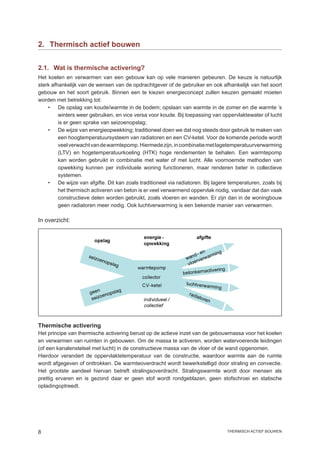 2.	 Thermisch actief bouwen


2.1.	 Wat is thermische activering?
Het koelen en verwarmen van een gebouw kan op vele manieren gebeuren. De keuze is natuurlijk
sterk afhankelijk van de wensen van de opdrachtgever of de gebruiker en ook afhankelijk van het soort
gebouw en het soort gebruik. Binnen een te kiezen energieconcept zullen keuzen gemaakt moeten
worden met betrekking tot:
    •	 De opslag van koude/warmte in de bodem; opslaan van warmte in de zomer en die warmte ’s
         winters weer gebruiken, en vice versa voor koude. Bij toepassing van oppervlaktewater of lucht
         is er geen sprake van seizoenopslag;
    •	 De wijze van energieopwekking; traditioneel doen we dat nog steeds door gebruik te maken van
         een hoogtemperatuursysteem van radiatoren en een CV-ketel. Voor de komende periode wordt
         veel verwacht van de warmtepomp. Hiermede zijn, in combinatie met lagetemperatuurverwarming
         (LTV) en hogetemperatuurkoeling (HTK) hoge rendementen te behalen. Een warmtepomp
         kan worden gebruikt in combinatie met water of met lucht. Alle voornoemde methoden van
         opwekking kunnen per individuele woning functioneren, maar renderen beter in collectieve
         systemen.
    •	 De wijze van afgifte. Dit kan zoals traditioneel via radiatoren. Bij lagere temperaturen, zoals bij
         het thermisch activeren van beton is er veel verwarmend oppervlak nodig, vandaar dat dan vaak
         constructieve delen worden gebruikt, zoals vloeren en wanden. Er zijn dan in de woningbouw
         geen radiatoren meer nodig. Ook luchtverwarming is een bekende manier van verwarmen.

In overzicht:




Thermische activering
Het principe van thermische activering berust op de actieve inzet van de gebouwmassa voor het koelen
en verwarmen van ruimten in gebouwen. Om de massa te activeren, worden watervoerende leidingen
(of een kanalenstelsel met lucht) in de constructieve massa van de vloer of de wand opgenomen.
Hierdoor verandert de oppervlaktetemperatuur van de constructie, waardoor warmte aan de ruimte
wordt afgegeven of onttrokken. De warmteoverdracht wordt bewerkstelligd door straling en convectie.
Het grootste aandeel hiervan betreft stralingsoverdracht. Stralingswarmte wordt door mensen als
prettig ervaren en is gezond daar er geen stof wordt rondgeblazen, geen stofschroei en statische
opladingoptreedt.




                                                                                 thermisch actief bouwen
 