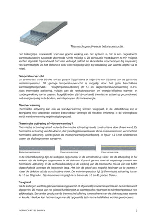 Thermisch geactiveerde betonconstructie.

Een belangrijke voorwaarde voor een goede werking van het systeem is dat er een ongestoorde
warmteuitwisseling tussen de vloer en de ruimte mogelijk is. De constructie moet daarom zo min mogelijk
worden afgedekt (bijvoorbeeld door een verlaagd plafond en akoestische voorzieningen bij toepassing
van warmteafgifte via het plafond of door een hoogpolig tapijt bij toepassing van warmte-afgifte via de
vloer).

Temperatuurverschil
De constructie wordt slechts enkele graden opgewarmd of afgekoeld ten opzichte van de gewenste
ruimtetemperatuur. Dit geringe temperatuurverschil is mogelijk door het grote beschikbare
warmteafgifteoppervlak.    Hoogtemperatuurkoeling (HTK) en laagtemperatuurverwarming (LTV),
zoals thermische activering, voldoet aan de randvoorwaarden om energie-efficiënte warmte- en
koudeopwekking toe te passen. Mogelijkheden zijn bijvoorbeeld thermische activering gecombineerd
met energieopslag in de bodem, warmtepompen of zonne-energie.

Wandverwarming
Thermische activering kan ook als wandverwarming worden toegepast. In de utiliteitsbouw zijn er
doorgaans niet voldoende wanden beschikbaar vanwege de flexibele inrichting. In de woningbouw
wordt wandverwarming regelmatig toegepast.

Thermische activering of vloerverwarming?
Thermische activering betreft louter de thermische activering van de constructieve vloer of een wand. De
thermische activering van dekvloeren, die fysisch gezien weliswaar sterke overeenkomsten vertoont met
thermische activering, wordt gezien als vloerverwarming/vloerkoeling. In figuur 1.2 is het onderscheid
tussen de afgiftesystemen aangeven.




In de linkerafbeelding zijn de leidingen opgenomen in de constructieve vloer. Op de afbeelding in het
midden zijn de leidingen opgenomen in de dekvloer. Fysisch gezien komt dit nagenoeg overeen met
thermische activering. In de rechterafbeelding is de werking van de thermische massa van het beton
uitgeschakeld vanwege de isolerende laag. Het is in dit geval ook mogelijk leidingen op te nemen in
zowel de dekvloer als de constructieve vloer. De watertemperatuur ligt bij thermische activering tussen
de 16 en 26 graden. Bij vloerverwarming ligt deze tussen de 16 en 40 graden Celsius.

Traagheid
Via de leidingen wordt de gebouwmassa opgewarmd (of afgekoeld) voordat de warmte aan de ruimten wordt
afgegeven. De massa van het gebouw functioneert als warmtebuffer, waardoor de ruimtetemperatuur heel
gelijkmatig is. Een ander gevolg van de thermische buffering is een afname van de piekvraag naar warmte
en koude. Hierdoor kan het vermogen van de opgestelde technische installaties worden gereduceerd.



thermisch actief bouwen                                                                               
 