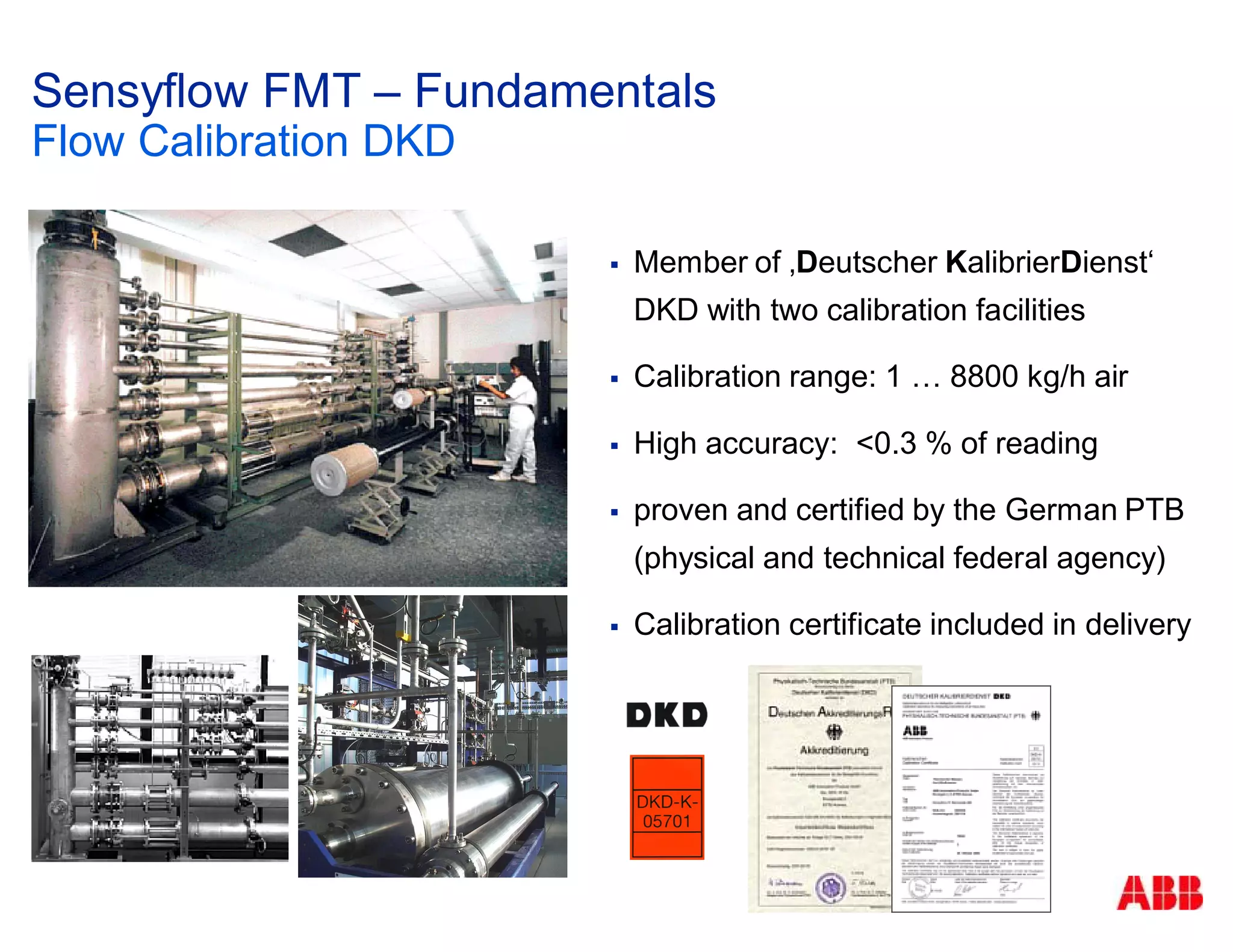 Member of ‚Deutscher KalibrierDienst‘
DKD with two calibration facilities
Calibration range: 1 … 8800 kg/h air
High accuracy: <0.3 % of reading
proven and certified by the German PTB
(physical and technical federal agency)
Calibration certificate included in delivery
Sensyflow FMT – Fundamentals
Flow Calibration DKD
 