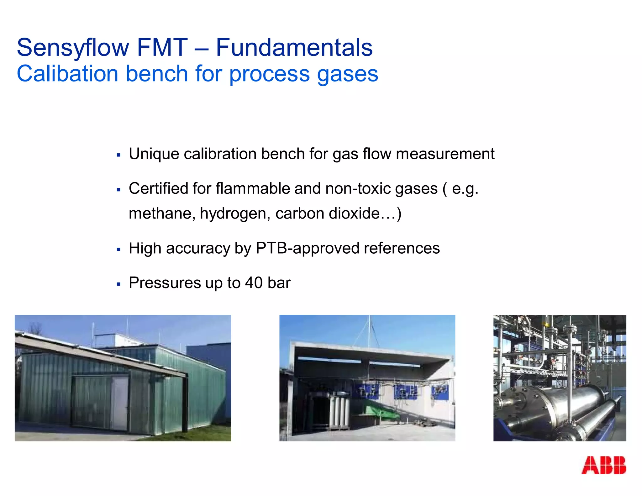 Unique calibration bench for gas flow measurement
Certified for flammable and non-toxic gases ( e.g.
methane, hydrogen, carbon dioxide…)
High accuracy by PTB-approved references
Pressures up to 40 bar
Sensyflow FMT – Fundamentals
Calibation bench for process gases
 