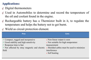 Applications:
ɠ Digital thermometers
ɠ Used in Automobiles to determine and record the temperature of
the oil and coolant found in the engine.
ɠ Rechargeable battery has a Thermistor built in it, to regulate the
temperature and helps the battery not to get burnt.
ɠ Wield as circuit protection element.
Pros Cons
 Compact, rugged and inexpensive
 Good stability and high sensitivity
 Response time is fast
 Not affected by stray magnetic and electric
field
x Non-linear output is seen
x Not suitable for high temperature
measurement
x Shielded cables must be used to minimize
interference
x Self heating
 