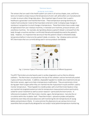 Thermistor Sensors
Written By: Sachin Mehta
University of Nevada, Reno
The sensors that are used in the health system can come in all various shapes, sizes, and forms.
Some are made to simply measure the temperature of one’s self, while others are manufactured
in order to ensure other things take place. One important type of sensor that is used in
healthcare a great deal is termed the thermistor. These temperature sensing elements are
made of semiconductor material that have been sintered in order to display large changes in
resistance in proportion to small changes in temperature. These thermistors have a wide range
of applications from use in dialysis machines, in neonatal care machines, pressure sensors, and
anesthesia machines. For example, during kidney dialysis a patient’s blood is removed from the
body through a machine and then is artificially filtered and treated/returned to the patient’s
body. However, it is important that we ensure that the patient’s blood is reheated to body
temperature before it returns to the patient’s body circulation. Fig. 1 displays some common
NTC thermistors that are currently being used in various products worldwide.
Fig. 1: Common Types of Thermistor Used in Production of Different Equipment
Tiny NTC Thermistors are also heavily used in cardiac diagnostics such as thermo-dilution
catheters. The thermistors are placed near the tips of the catheters and are hermetically sealed
in glass and have alloy leads. In addition, disposable hypodermic needle also implement and use
thermistor sensors, again as to help in temperature modification. They are extremely critical
during open heart surgery when they are inserted into the myocardium muscle and then used to
monitor temperature. These hypodermic needle probes with small thermistor beads or chips
are inserted into targeted anatomical sites for temperature measurement and are particularly
suited for cancer treatment as well as cancer research—particularly for brain tumors. In
reference to incubators, NTC thermistors monitor, again, the temperature—but also the air
circulation within the incubator itself. These thermistors—placed on probes and patches
sometimes even help and assist physicians with monitoring the skin temperatures of young
 