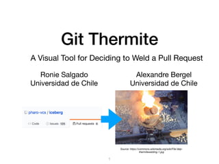Git Thermite
Ronie Salgado

Universidad de Chile
1
Alexandre Bergel

Universidad de Chile
A Visual Tool for Deciding to Weld a Pull Request
Source: https://commons.wikimedia.org/wiki/File:Velp-
thermitewelding-1.jpg
 