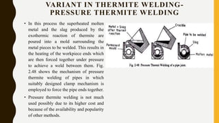 VARIANT IN THERMITE WELDING-
PRESSURE THERMITE WELDING
• In this process the superheated molten
metal and the slag produced by the
exothermic reaction of thermite are
poured into a mold surrounding the
metal pieces to be welded. This results in
the heating of the workpiece ends which
are then forced together under pressure
to achieve a weld between them. Fig.
2.48 shows the mechanism of pressure
thermite welding of pipes in which
suitably designed clamp mechanism is
employed to force the pipe ends together.
• Pressure thermite welding is not much
used possibly due to its higher cost and
because of the availability and popularity
of other methods.
 