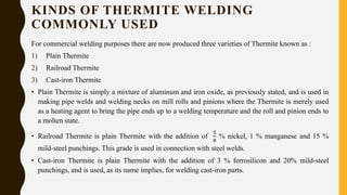 KINDS OF THERMITE WELDING
COMMONLY USED
For commercial welding purposes there are now produced three varieties of Thermite known as :
1) Plain Thermite
2) Railroad Thermite
3) Cast-iron Thermite
• Plain Thermite is simply a mixture of aluminum and iron oxide, as previously stated, and is used in
making pipe welds and welding necks on mill rolls and pinions where the Thermite is merely used
as a heating agent to bring the pipe ends up to a welding temperature and the roll and pinion ends to
a molten state.
• Railroad Thermite is plain Thermite with the addition of
5
8
% nickel, 1 % manganese and 15 %
mild-steel punchings. This grade is used in connection with steel welds.
• Cast-iron Thermite is plain Thermite with the addition of 3 % ferrosilicon and 20% mild-steel
punchings, and is used, as its name implies, for welding cast-iron parts.
 