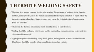 THERMITE WELDING SAFETY
Moisture is a major concern in thermite welding. The presence of moisture in the thermite
mixture, in the crucible, or on the workpieces can lead to the rapid formation of steam when the
thermite reaction takes place. Steam pressure may cause the violent ejection of molten metal
from the crucible.
Therefore, the thermite mixture and molds must be stored in a dry location.
Tooling should be preheated prior to use, and the surrounding work area should be dry and free
of combustible materials.
Appropriate protective clothing, safety boots, gloves, safety glasses, or a full face shield with
filter lenses should be worn by all personnel in the immediate vicinity.
 