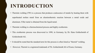 INTRODUCTION
• Thermite welding (TW) is a process that produces coalescence of metals by heating them with
superheated molten metal from an aluminothermic reaction between a metal oxide and
aluminum. Filler metal is obtained from the liquid metal.
• Thermite welding is a thermochemical process and highly exothermic.
• This exothermic process was discovered in 1898, in Germany, by Dr. Hans Goldschmidt of
Goldschmidt AG.
• It should be noted that the standard term for this process is often listed as "thermit" welding.
• However, Thermit is a registered trademark of Th. Goldschmidt AG of Essen, Germany.
 