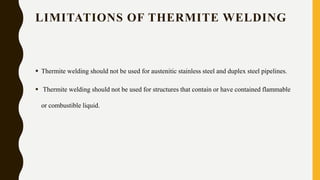 LIMITATIONS OF THERMITE WELDING
 Thermite welding should not be used for austenitic stainless steel and duplex steel pipelines.
 Thermite welding should not be used for structures that contain or have contained flammable
or combustible liquid.
 