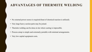 ADVANTAGES OF THERMITE WELDING
• No external power source is required (heat of chemical reaction is utilized).
• Very large heavy section parts may be joined.
• Thermite welding can be done at site where casting is impossible.
• Process setup is simple and extremely portable with minimal arrangements.
• Very low capital equipment costs.
 