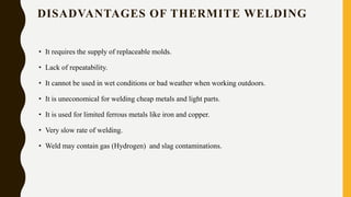 DISADVANTAGES OF THERMITE WELDING
• It requires the supply of replaceable molds.
• Lack of repeatability.
• It cannot be used in wet conditions or bad weather when working outdoors.
• It is uneconomical for welding cheap metals and light parts.
• It is used for limited ferrous metals like iron and copper.
• Very slow rate of welding.
• Weld may contain gas (Hydrogen) and slag contaminations.
 