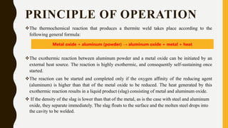PRINCIPLE OF OPERATION
The thermochemical reaction that produces a thermite weld takes place according to the
following general formula:
The exothermic reaction between aluminum powder and a metal oxide can be initiated by an
external heat source. The reaction is highly exothermic, and consequently self-sustaining once
started.
The reaction can be started and completed only if the oxygen affinity of the reducing agent
(aluminum) is higher than that of the metal oxide to be reduced. The heat generated by this
exothermic reaction results in a liquid product (slag) consisting of metal and aluminum oxide.
 If the density of the slag is lower than that of the metal, as is the case with steel and aluminum
oxide, they separate immediately. The slag floats to the surface and the molten steel drops into
the cavity to be welded.
Metal oxide + aluminum (powder) → aluminum oxide + metal + heat
 