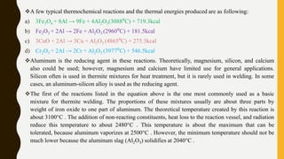 A few typical thermochemical reactions and the thermal energies produced are as following:
a) 3Fe3O4 + 8Al → 9Fe + 4Al2O3(3088⁰C) + 719.3kcal
b) Fe2O3 + 2Al → 2Fe + Al2O3 (2960⁰C) + 181.5kcal
c) 3CuO + 2Al → 3Cu + Al2O3 (4865⁰C) + 275.3kcal
d) Cr2O3 + 2Al → 2Cr + Al2O3 (3977⁰C) + 546.5kcal
Aluminum is the reducing agent in these reactions. Theoretically, magnesium, silicon, and calcium
also could be used; however, magnesium and calcium have limited use for general applications.
Silicon often is used in thermite mixtures for heat treatment, but it is rarely used in welding. In some
cases, an aluminum-silicon alloy is used as the reducing agent.
The first of the reactions listed in the equation above is the one most commonly used as a basic
mixture for thermite welding. The proportions of these mixtures usually are about three parts by
weight of iron oxide to one part of aluminum. The theoretical temperature created by this reaction is
about 3100°C . The addition of non-reacting constituents, heat loss to the reaction vessel, and radiation
reduce this temperature to about 2480°C . This temperature is about the maximum that can be
tolerated, because aluminum vaporizes at 2500°C . However, the minimum temperature should not be
much lower because the aluminum slag (Al2O3) solidifies at 2040°C .
 