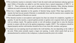 This exothermic reaction is extremely violent if only the metal oxide and aluminum reducing agent are
used. Pellets of ferroalloy are added to cool this reaction from a typical temperature of 3090 °C to
2480 °C . These additions also are used to produce the desired chemistry. Other alloying elements
additions are used to increase the fluidity and lower the solidification temperature of the slag.
Heat loss is highly dependent on the quantity of thermite being reacted. When large quantities are
reacted, the heat loss per pound of thermite is considerably lower and the reaction more complete than
when small quantities of thermite are reacted.
The thermite reaction is non-explosive and requires less than one minute for completion, regardless of
quantity. To start the reaction, a special ignition powder or ignition rod is required; both can be ignited
with an ordinary match. The ignition powder or rod will produce enough heat to raise the thermite
powder in contact with the rod to the ignition temperature, roughly 1200°C. The workpieces should be
aligned properly and the weld interface should be free of rust, loose dirt, moisture, and grease.
 A proper size root opening must be provided at the weld interface, the size depending on the width of
the joint. Wider joints normally require a larger root opening. A mold, which maybe built up on or
premanufactured to conform to the workpieces, is placed around the joint to be welded.
 