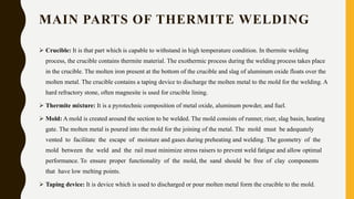 MAIN PARTS OF THERMITE WELDING
 Crucible: It is that part which is capable to withstand in high temperature condition. In thermite welding
process, the crucible contains thermite material. The exothermic process during the welding process takes place
in the crucible. The molten iron present at the bottom of the crucible and slag of aluminum oxide floats over the
molten metal. The crucible contains a taping device to discharge the molten metal to the mold for the welding. A
hard refractory stone, often magnesite is used for crucible lining.
 Thermite mixture: It is a pyrotechnic composition of metal oxide, aluminum powder, and fuel.
 Mold: A mold is created around the section to be welded. The mold consists of runner, riser, slag basin, heating
gate. The molten metal is poured into the mold for the joining of the metal. The mold must be adequately
vented to facilitate the escape of moisture and gases during preheating and welding. The geometry of the
mold between the weld and the rail must minimize stress raisers to prevent weld fatigue and allow optimal
performance. To ensure proper functionality of the mold, the sand should be free of clay components
that have low melting points.
 Taping device: It is device which is used to discharged or pour molten metal form the crucible to the mold.
 