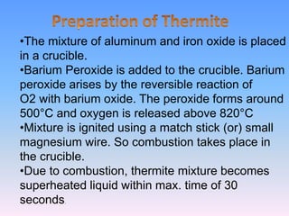 •The mixture of aluminum and iron oxide is placed
in a crucible.
•Barium Peroxide is added to the crucible. Barium
peroxide arises by the reversible reaction of
O2 with barium oxide. The peroxide forms around
500°C and oxygen is released above 820°C
•Mixture is ignited using a match stick (or) small
magnesium wire. So combustion takes place in
the crucible.
•Due to combustion, thermite mixture becomes
superheated liquid within max. time of 30
seconds.
 