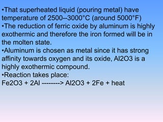•That superheated liquid (pouring metal) have
temperature of 2500--3000°C (around 5000°F)
•The reduction of ferric oxide by aluminum is highly
exothermic and therefore the iron formed will be in
the molten state.
•Aluminum is chosen as metal since it has strong
affinity towards oxygen and its oxide, Al2O3 is a
highly exothermic compound.
•Reaction takes place:
Fe2O3 + 2Al --------> Al2O3 + 2Fe + heat
 