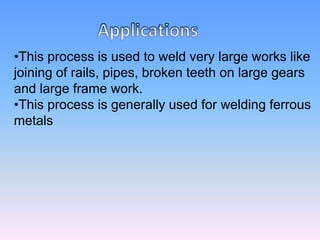 •This process is used to weld very large works like
joining of rails, pipes, broken teeth on large gears
and large frame work.
•This process is generally used for welding ferrous
metals
 