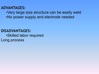 ADVANTAGES:
•Very large size structure can be easily weld
•No power supply and electrode needed
DISADVANTAGES:
•Skilled labor required
Long process
 