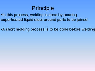 Principle
•In this process, welding is done by pouring
superheated liquid steel around parts to be joined.
•A short molding process is to be done before welding
 