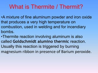 What is Thermite / Thermit?
•A mixture of fine aluminum powder and iron oxide
that produces a very high temperature on
combustion, used in welding and for incendiary
bombs.
•Thermite reaction involving aluminum is also
called Goldschmidt alumino thermic reaction.
Usually this reaction is triggered by burning
magnesium ribbon in presence of Barium peroxide.
 