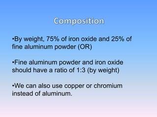 •By weight, 75% of iron oxide and 25% of
fine aluminum powder (OR)
•Fine aluminum powder and iron oxide
should have a ratio of 1:3 (by weight)
•We can also use copper or chromium
instead of aluminum.
 