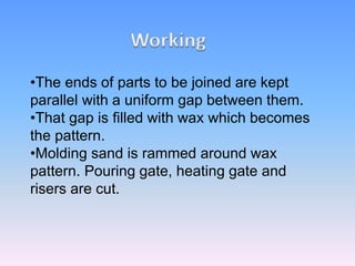 •The ends of parts to be joined are kept
parallel with a uniform gap between them.
•That gap is filled with wax which becomes
the pattern.
•Molding sand is rammed around wax
pattern. Pouring gate, heating gate and
risers are cut.
 