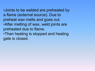 •Joints to be welded are preheated by
a flame (external source). Due to
preheat wax melts and goes out.
•After melting of wax, weld joints are
preheated due to flame.
•Then heating is stopped and heating
gate is closed.
 